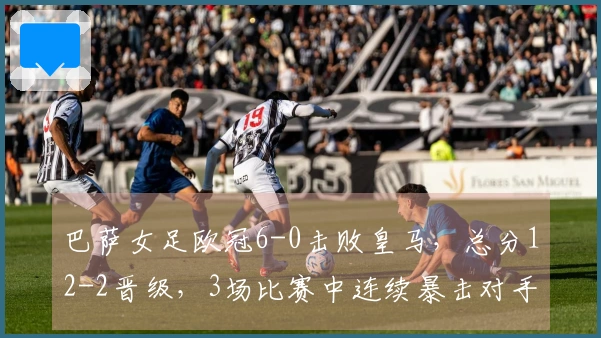 巴萨女足欧冠6-0击败皇马，总分12-2晋级，3场比赛中连续暴击对手