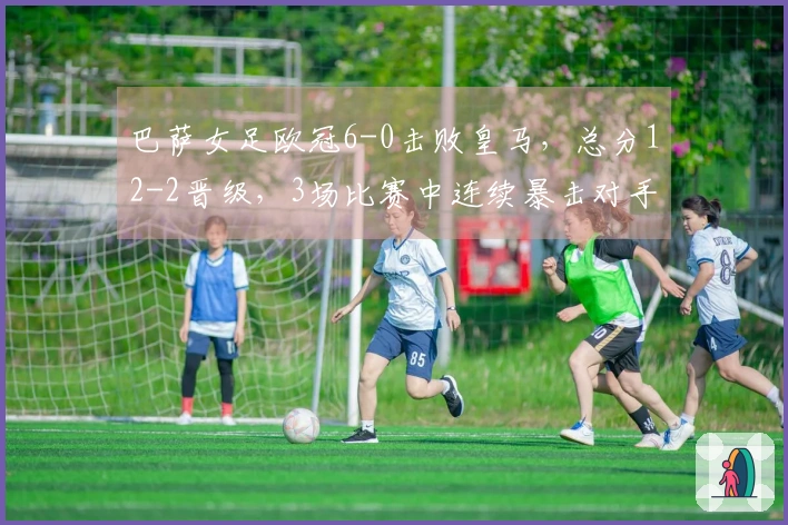 巴萨女足欧冠6-0击败皇马，总分12-2晋级，3场比赛中连续暴击对手