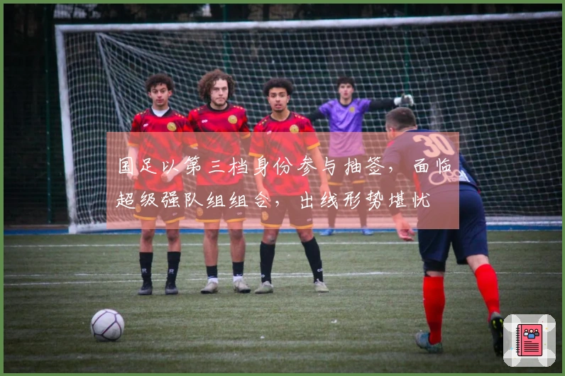 国足以第三档身份参与抽签，面临超级强队组组合，出线形势堪忧